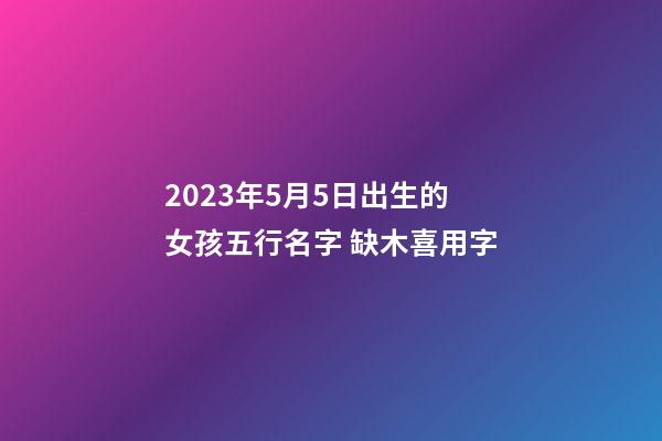 2023年5月5日出生的女孩五行名字 缺木喜用字